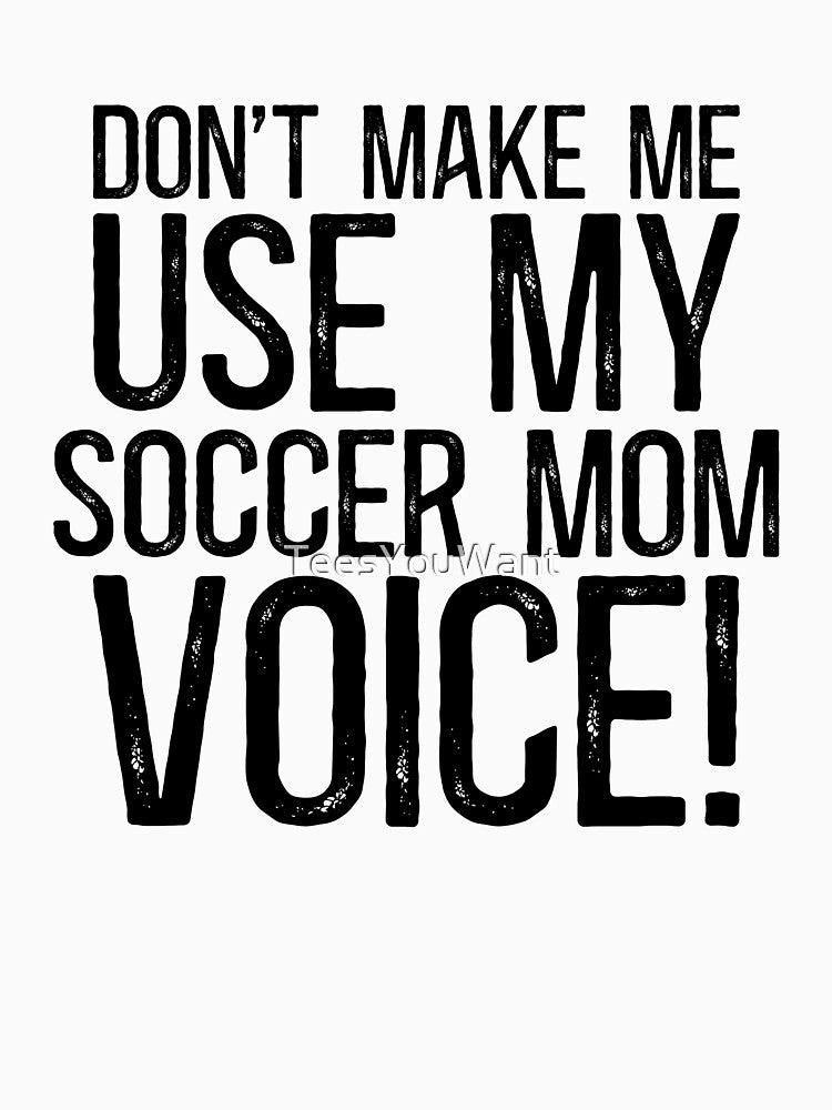 Don't Make Me Use My Soccer Mom Voice! by TeesYouWant