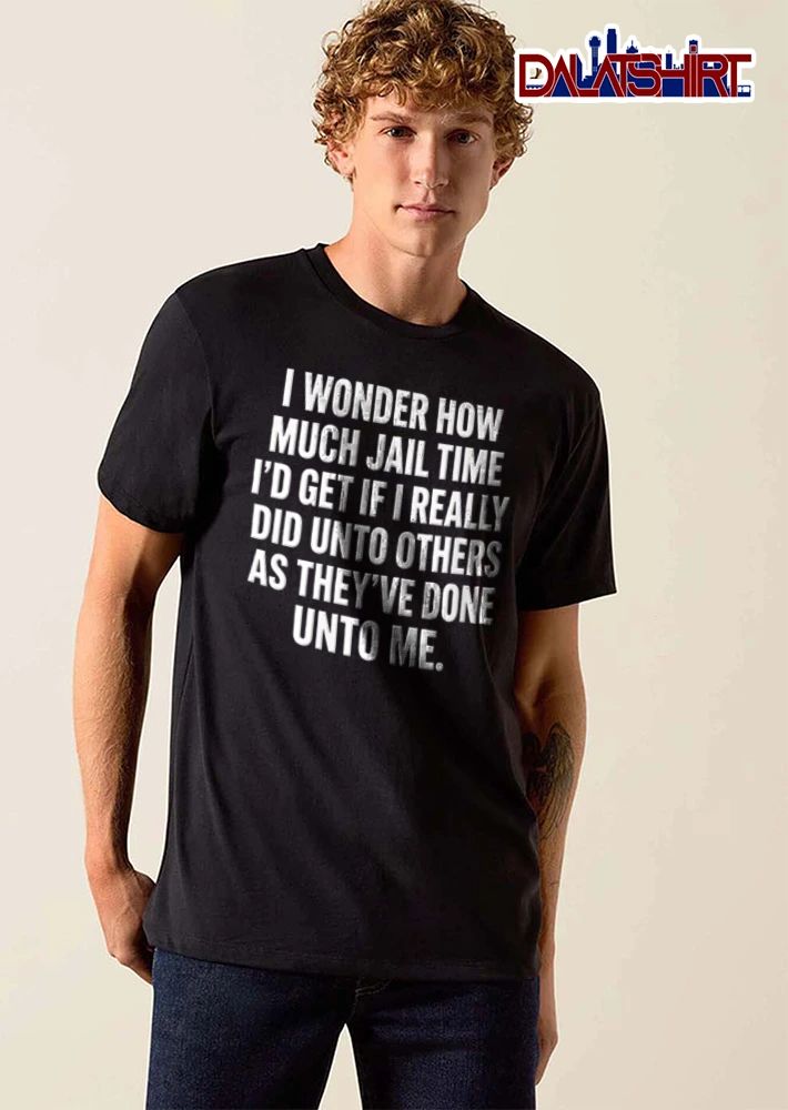 I Wonder How Much Jail Time I Would Get If I Really Did Unto Others shirt