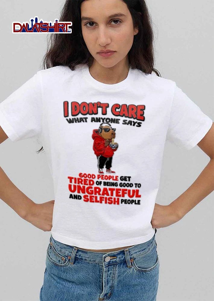 I Dont Care What Anyone Says Good People Get Tired Of Being Good To Ungrateful shirt