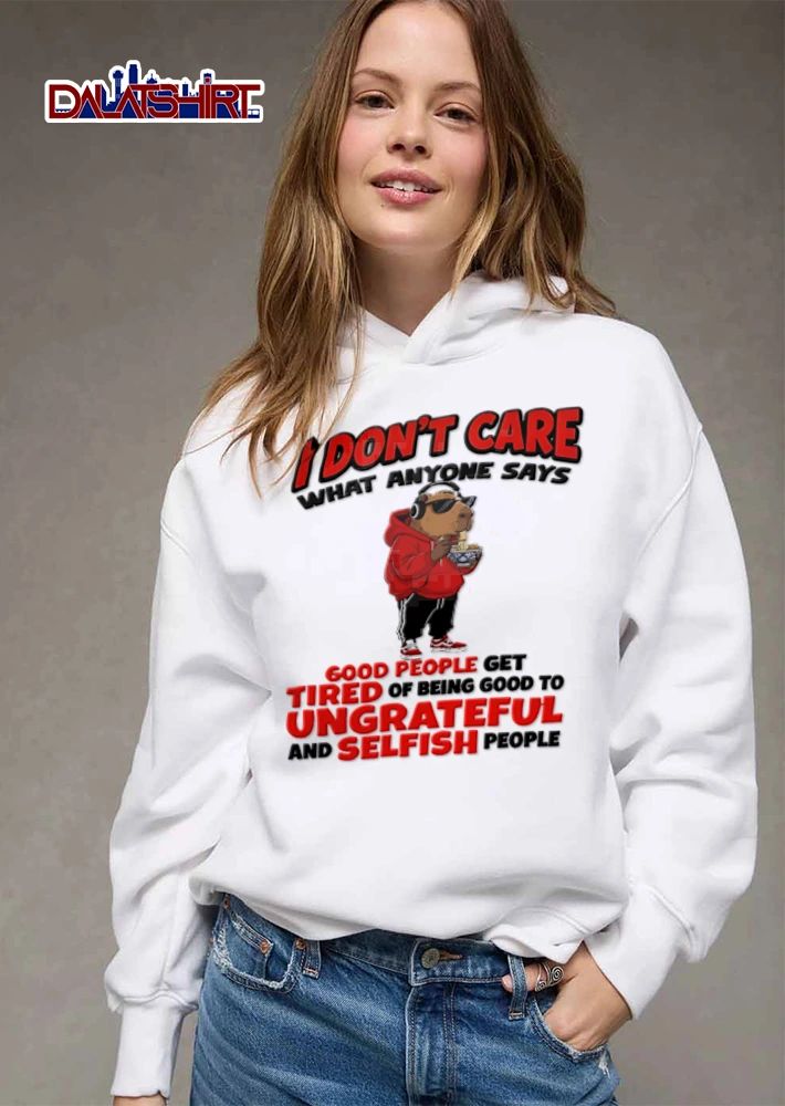 I Dont Care What Anyone Says Good People Get Tired Of Being Good To Ungrateful shirt